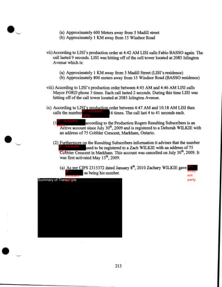 (a) Approximately 600 Meters away from 5 Madill street
(b) Approximately 1 KM away from 15 Windsor Road
vii) According to LISI's production order at 4:42AM LISI calls Fabio BASSO again. The
call lasted 9 seconds. LISI was hitting off of the cell tower located at 2085 Islington
A venue which is:
(a) Approximately 1 KM away from 5 Madill Street (LISI's residence)
(b) Approximately 800 meters away from 15 Windsor Road (BASSO residence)
viii) According to LISI's production order between 4:45AM and 4:46AM LISI calls
Mayor FORD phone 3 times. Each call lasted 2 seconds. During this time LISI was
hitting off of the call tower located at 2085 Islington Avenue.
ix) According to LISI's production order between 4:47AM and 10:18 AM LISI then
calls the number IP - innocent
16 times. The call last 4 to 41 seconds each.
party

••

IP - innocent
(1party

according to the Production Rogers Resulting Subscribers is an
Active account since July 30th, 2009 and is registered to a Deborah WILKIE With
an address of75 Cobbler Crescent, Markham, Ontario .

."-'

(2) Furthermore on the Resulting Subscribers information it advises that the number
IP - innocent
used to be registered to a Zach WILKIE with an address of 7 5
party
Cobbler Crescent in Markham. This account was cancelled on July 30th, 2009. It
was first activated May 13th, 2009.
(a) As per CIPS 2315372 dated January 8th, 2010 Zachary WILKIE gave IP innoc
IP as being his number.
ent
party

innocent
Summary of Transcripts
party

•

213

 