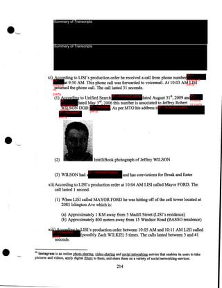 Summary of Transcripts

Summary of Transcripts

IP -

xi) According to LISI's production order he received a call from phone numberinnocent
IP at 9:50AM. This phone call was forwarded to voicemail. At 10:03 AM LISI
party
innoce
returned the phone call. The call lasted 31 seconds.
nt
party

IP - innocent party

IP -

(1) According to Unified Search
dated August 31 5 2009 andinnoce
IP dated May 3rd, 2006 this number is associated to Jeffrey Robert nt party
innocent
WILSON DOB: IP - innocent As per MTO his address i IP - innocent party
party
party

IP - innocent
party

•

(2)

IntelliBook photograph of Jeffrey WILSON
IP - innocent party

(3) WILSON had a

and has convictions for Break and Enter

xii)According to LISI's production order at 10:04 AM LISI called Mayor FORD. The
call lasted 1 second.

(1) When LISI called MAYOR FORD he was hitting off of the cell tower located at
2085 Islington Ave which is:
(a) Approximately 1 KM away from 5 Madill Street (LISI's residence)
(b) Approximately 800 meters away from 15 Windsor Road (BASSO residence)
xii

•

IP - innocent
party

seconds.

LISI's production order between 10:05 AM and 10:11 AM LISI called
(possibly Zach WILKIE) 5 times. The calls lasted between 3 and 41

46

Instagram is an online photo-sharing, video-sharing and social networking service that enables its users to take
pictures and videos, apply digital filters to them, and share them on a variety of social networking services.

214

 