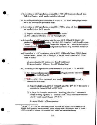 xiv) According to LISI's production order at 10:13 AM LISI then received a call from
Richview Cleaners which was forwarded to voicemail.
xv) According to LISI's production order at 10:13 AM LISI is text messaging a number
that is not shown in the production order.
xvi) According to LISI's production order at 10:14 AM he gets a call from IP - innocent party
and speaks to them for 10 seconds.
(1) Negative results for numberIP - innocent
on unified
party
(2) Area Code 202 is the area code for Washington DC.

xvii) According to LISI' s production order between 10:18 AM and 10:26 AM LISI
speaks with IP - innocent (possibly Zach WILKIE). Receives 2 calls from Richview
Cleaners (1 partygoes to voicemail, the seconds they talk for 21 seconds) and receives
call
a call from number IP - innocent that goes to voicemail. (Neg results on unified for
IP - innocent
party

•

party

xviii)According to LIS I' s production order at 10:29 AM he calls Mayor FORD phone.
The call lasted 2 second. LISI is hitting off of the cell tower located at 263 Dixon
Road. Which is:
(a) Approximately 600 Meters away from 5 Madill street
(b) Approximately 1 KM away from 15 Windsor Road

xix) According to 1181's production order between 10:34 AM and 11:31 AM LISI:
IP - innocent

(1) Text messages phone number
party
IP on Unified Search).
innocent
party

IP -

. (Negative results for numbe innocent
party

IP - innocent

(2) At 10:45 AM LISI receives a call from number party
forwarded to Voicemail.

This call is

(a) As per Unified Search CIPS 2010113274 dated May 24th, 2010) the number is
associated to Lamor O'Niell MCGOWAN.
(b) In the production order results under "Resulting Subscribers" it shows this
number as being registered to Thomas BEYER47 of 33 Princess Street in the
City of Toronto since February 17th, 2010.

•

(i) As per Ministry of Transportation:
47

0n June 15th, 2013 LISI was survielled by Toronto Police. On that day LISI walked and talked with
BEYER. Both eventually boarded BEYERS' vehicle and they drove a short distance in the lot to LISI's
vehicle. After a brief moment, LISI exited BEYERS' vehicle and boarded the Mustang.

. 215

 