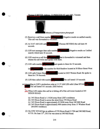 •

Thomas G BEYER Address: 33 PRINCESS ST unit 1001, Toronto

IP - innocent party

Ministry of Transportation photograph
IP - innocent

(3) Receives a call from number
party
This call was forwarded to voicemail.
IP - innocent

(4) At 10:47 AM LISI callsparty
seconds.

(Negative results on unified search).

(Thomas BEYERS) the call lasts 44
IP - innocent

(5) LISI text messages then calls number party
search) which lasts 36 seconds.

•

(Negative results on Unified

IP - innocent

(6) LISI receives a call fromparty
hat is forwarded to voicemail and then
returns his call twice and speaks with them .
(7) LISI calls number
(a) IP - innocent
party

IP - innocent
party

and speaks to them for 32 seconds.

is the number for Holt Renfrew located at 50 Bloor Street West
IP - innocent

(8) LISI calls Future Shop party
them for 176 Seconds.

located at 2625 Weston Road. He spoke to

IP - innocent
party

(9) LISI then called with nuinber

The call lasted 119 seconds.
IP - innocent

xx) According to LISI's production order at 11:37 AM LISI calls Liban SlYADparty
IP The call lasted 101 seconds. (SEE below)
innoce
nt
(1)
partyWhen LISI makes this call he is hitting off of the cell tower located at 345

DIXON ROAD.
(a)
(b)
(c)
(d)

•

345 Dixon Road is 1.5 KM away from LISI's residence.
345 Dixon Road is across the street from 370 Dixon Road
345 Dixon Road is approximately 8.9 KM away from 340 Mill Road
345 Dixon Road is approximately 800 meters away from 15 Windsor Road
(BASSO residence)

(2) On CPIC SlYAD has an address of 370 Dixon Road# 1704 and 340 Mill Road,
#171 0. On June 13th, 2013 he was arrest at 340 Mill Road.
216

 