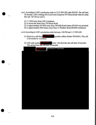 •

xxv) According to LISI's production order at 12:55 PM LISI calls SlYAD. The call lasts
18 seconds. LISI is hitting off of cell tower located at 345 Dixon Road when he made
this call. 345 Dixon road is:
(1) 1.5 KM away from LISI' s residence.
(2). is across the street from 370 Dixon Road
(3) is approximately 8.9 KM away from 340 Mill Road (where SlYAD was arrested)
(4) is approximately 800 meters away from 15 Windsor Road (BASSO residence)
xxvi) According to LISI' s production order between 1:08 PM and 1:13 PM LIS I:
IP - innocent

(1) Receives a call from party
is forwarded to voicemail.

(possibly Jeffrey Robert WILSON). This call

(2) LISI calls numbe IP - innocent
twice. The first time the call lasts 18 seconds.
party
The second time the call lasts 3 8 seconds.
IP - innocent
party

Summary of Transcripts

•

•

218

 