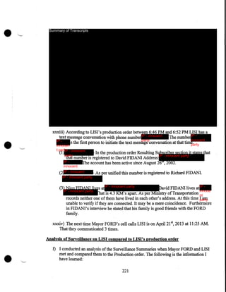 •

•

Summary of Transcripts

xxxiii) According to LISI's production order between 6:46PM and 6:52PM LISI has a
text message conversation with phone number IP - innocent
The numberIP innocent
party
IP s the first person to initiate the text message conversation at that time .
party
innocen
t party - innocent
(1)IP
party

In the production order Resulting Subscriber section it states that
IP - innocent party
that number is registered to David FIDANI Address:
IP The account has been active since August 26th, 2002.

innocent
party
(2 IP - innocent
- As per unified this number is registered to Richard FIDANI.
party
IP - innocent party

(3) Nico FIDANI lives atIP - innocent party
David FIDANI lives at IP innoce
IP - innocent party
hat is 4.3 KM's apart. As per Ministry of Transportation nt
records neither one of them have lived in each other's address. At this time I am
party
unable to verify if they are connected. It may be a mere coincidence. Furthermore
in FIDANI's interview he stated that his family is good friends with the FORD
family.
xxxiv) The next time Mayor FORD's cell calls LISI is on April21 5 2013 at 11:25 AM.
That they communicated 3 times.
Analysis of Surveillance on LISI compared to LISI's production order

•

f) I conducted an analysis of the Surveillance Summaries when Mayor FORD and LISI
met and compared them to the Production order. The following is the information I
have learned:
221

 
