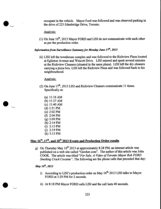 occupant in the vehicle. Mayor Ford was followed and was observed parking in
the drive of223 Edenbridge Drive, Toronto.
Analysis:
(1) On June 16th, 2013 Mayor FORD and LISI do not communicate with each other
as per the production order.
Information from Surveillance Summary for Monday June 1'fh, 2013

iii) LISI left the townhouse complex and was followed to the Richview Plaza located
at Eglinton Avenue and Wincott Drive. LISI entered and spent several minutes
at the Richview Cleaners (situated in the same plaza). LISI left the dry cleaners
carrying a pizza box. LISI left the Richview Plaza and was followed back to his
neighbourhood.

Analysis:

•

(2) On June 17th, 2013 LISI and Richview Cleaners communicate 11 times.
Specifically at:
(a)
(b)
(c)
(d)
(e)
(f)
(g)
(h)
(i)
G)
(k)

11:16 AM
11:37 AM
11:40 AM
1:51PM
2:02PM
2:04PM
2:09PM
2:14PM
2:15PM
2:19PM
3:13PM

May 16th, 17th, and 18th 2013 Events and Production Order results
g) On Thursday May 16th 2013 at approximately 8:28PM, an internet article was
published on a web site called "Gawker.com". The author of this article was John
COOK. The article was titled "For Sale; A Video of Toronto Mayor Rob FORD
Smoking Crack Cocaine ". The following are the phone calls that preceded that day:
May 1rJh, 2013

•

i) According to LISI' s production order on May 16th, 2013 LIS I talks to Mayor
FORD at 3 :29 PM for 2 seconds .
ii) At 8:18PM Mayor FORD calls LISI and the call lasts 40 seconds.
223

 