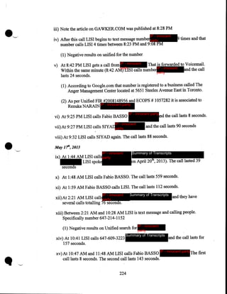 iii) Note the article on GAWKER.COM was published at 8:28 PM
IP - innocent

iv) After this call LISI begins to text message numberparty
number calls LISI 4 times between 8:23PM and 9:08PM

9 times and that

(1) Negative results on unified for the number
That is forwarded to Voicemail.
v) At 8:42PM LISI gets a call from IP - innocent
party
Within the same minute (8:42AM) LISI calls number IP - innocent and the call
party
lasts 24 seconds.
(1) According to Google.com that number is registered to a business called The
Anger Management Center located at 5651 Steeles Avenue East in Toronto.
(2) As per Unified FIR #2008148956 and ECOPS # 1057282 it is associated to
Renuka NARAIN IP - innocent party
vi) At 9:25PM LISI calls Fabio BASSO

IP - innocent party

IP - innocent

•

vii)At 9:27PM LISI calls SIYADparty

nd the call lasts 8 seconds.

and the call lasts 90 seconds

viii) At 9:32 LISI calls SlYAD again. The call lasts 88 seconds .
May lfl', 2013
'-..._../

Summary of Transcripts

IP - innocent

ix) At 1:44AM LISI calls party
LISI spoke
seconds

on April 20th, 2013). The call lasted 39

x) At 1:48 AM LISI calls Fabio BASSO. The call lasts 559 seconds.
xi) At 1:59 AM Fabio BASSO calls LISI. The call1asts 112 seconds.
Summary of Transcripts

IP - innocent

xii)At 2:21AM LISI callsparty
several calls totalling 76 seconds.

and they have

xiii) Between 2:21AM and 10:28 AM LISI is text message and calling people.
Specifically number 647-214-1152
(1) Negative results on Unified search for IP - innocent
xiv) At 10:41 LISI calls 647-609-3223
157 seconds.

party
Summary of Transcripts

xv) At 10:47 AM and 11:48 AM LISI calls Fabio BASSO
call lasts 8 seconds. The second call lasts 143 seconds.
224

and the call lasts for

IP - innocent party

The first

 