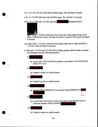 xvi) At 11 :00 AM LISI calls Fabio BASSO again. The call lasts 6 seconds.
xvii) At 1:07 PM LISI calls Fabio BASSO again. The call lasts 13 seconds.
IP - innocent

At 1:17 PM and 1:23 PM LISI calls party

Mohamed SIAD (

) (SIAD is believed to have been one of the people trying to sell
Mayor FORD crack video). The first call lasted 3 seconds. The second call lasted
8 seconds.
xix) After LISI's 1:23 call to SIAD the next call he made was to Fabio BASSO at
1:29 PM. That call lasted 72 seconds.
xx) Between 1:32PM and 5:21 PM LISI is calling, getting called, texting or getting
text message from the following numbers:

•

IP - innocent party

(1)

(a) As per FIR# 2010147587 the number is associated to Vito MALFARA
DOB:1947.10.24
(2)

IP - innocent party

(a) Negative results on Unified search
(3)

IP - innocent
party

(a) Negative results on unified search
(4)

IP - innocent party

(a) As per COPS 19990007543 it associates Frank SIMONETTA

IP - innocent
party
IP - innocent
(5)party

IP innoce
nt
party

(a) As per FIR# 2012250215, FIR# 2012184159 and ECOPS 4362135
associate Matthew KOSTANDOFF IP - innocent party

•

(6)

IP - innocent
party

(a) Negative results on unified search
225

 