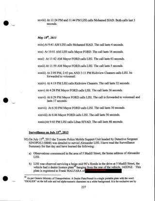 •

xxviii) At 11:24 PM and 11:44 PM LISI calls Mohamed SIAD. Both calls last 3
seconds.

May 1 If', 2013
xxix)At 9:41AM LISI calls Mohamed SIAD. The call lasts 4 seconds.
xxx) At 10:01 AM LISI calls Mayor FORD. The call lasts 16 seconds.
xxxi) At 11:42 AM Mayor FORD calls LIS I. The call lasts 63 seconds.
xxxii) At 11 :59 AM Mayor FORD calls LISI. The call lasts 5 seconds.
xxxiii) At 2:09PM, 2:43pm AND 3:11PM Richview Cleaners calls LISI. Its
forwarded to voicemail.
xxxiv) At 4:19PM LISI calls Richview Cleaners. The call lasts 32 seconds.
xxxv) At 4:28 PM Mayor FORD calls LISI. The call lasts 36 seconds.

•

xxxvi) At 6:29 PM Mayor FORD calls LISI. The call is forwarded to voicemail and
lasts 17 seconds.
xxxvii) At 6:30 PM Mayor FORD calls LISI. The call lasts 30 seconds.
xxxviii) At 6:46 Mayor FORD calls LISI. The call lasts 56 seconds.
xxxix)At 9:45PM LISI calls Liban SIYAD. The call lasts 46 seconds.

Surveillance on July 15th, 2013
95) On July 15th, 2013 the Toronto Police Mobile Support Unit headed by Detective Sergeant
SINOPOLI (6868) was detailed to surviel Alexander LISI. I have read the Surveillance
Summary for that day and have learned the following:
a) Observations commenced in the area of 5 Madill Street, the home address of Alexander
LIS I.

•

b) LISI was observed servicing a beire mid 90's Honda in the drive at 5 Madill Street, the
vehicle had a dealer licence plate4 hanging from the rear of the vehicle, 142DNZ. This
plate is registered to Frank MALFARA ofIP - innocent party
48

As per Ontario Ministry of Transportation: A Dealer Plate/Permit is a single portable plate with the word
"DEALER" on the left side and red alpha-numeric characters on a white background. It is for exclusive use by

227

 