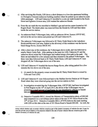 •

'~

c) After servicing this Honda, LISI drove a short distance to a low-rise apartment building
on Dixington Crescent (unknown building number) where he picked up an unknown male
white passenger. LISI and Unknown #1 travelled to a coin car wash located in the Keele
Street and Eglinton Avenue area, LISI washed the unknown Honda.
d) From the car wash the two travelled to Malfara's gas and service centre located at 165
Rogers Road. The dealer plate was removed from the Honda by LISI and then taken
inside the service station.
e) An unknown black Volkswagen Jetta, with an unknown driver, licence A WVP 062,
arrived at the service station and picked up LISI and Unknown # 1.

f) The unknown Volkswagen was followed to 82 Thirty Ninth Street in the Lakeshore
Boulevard/Browns Line area. Parked in the driveway of this residence was the known
black Range Rover, license BSCR 443.

•

g) After a short stay at this residence, the Volkswagen drove south, and was followed to
nearby Marie Curtis Park. After parking in the main lot, LISI, Unknown # 1 and the
unknown driver exited the Volkswagen and walked along a foot path in the park. The
three sat and talked for a few minutes and then returned to the parked Volkswagen. The
three were then followed back to 82 Thirty Ninth Street, LISI and Unknown # 1 were
dropped off, the Volkswagen drove out of the area.
.,.._,.

h) LISI and Unknown #1 boarded the known Range Rover, after sitting parked for a few
minutes the two drove out of the area.
i) (A search for the property owner revealed that 82 Thirty Ninth Street is owned by
Celia and Toni LISI)

i) LISI and Unknown #1 were followed back to the Malfara Service Station at 165 Rogers
Road where they were observed going into the service station on foot.
i) Investigation revealed that the Volkswagen Jetta, AWVP 062, had been investigated
in Peel Region on the 16th of April2013, the driver ofthe Volkswagen was in
possession a small amount of marihuana, he was identified by officers as Sameh
IP - innocent party
HELMI
ii) Detective Constable BELL viewed the Ministry of Transportation photo of HELMI
and compared it to a surveillance photo taken at the rear of 301 Dixon Road on the
25th of June 2013. Detective Constable BELL (#7479) believes the male meeting
with LISI on this date at the rear of 301 Dixon Road is Sameh HELMI. As well, the

•

motor vehicle dealers only on motor vehicles owned as part of the dealer's inventory of' vehicles for sale. It may be
used for private use in Ontario or for purposes related to the sale of motor vehicles that are owned as part of the
dealer's inventory of vehicles for sale.

228

 