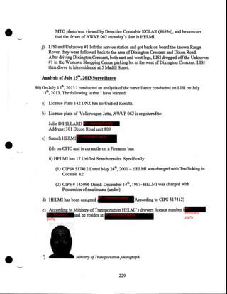 •

MTO photo was viewed by Detective Constable KOLAR (#6534), and he concurs
that the driver of A WVP 062 on today' s date is HELMI.

j) LISI and Unknown # 1left the service station and got back on board the known Range
Rover, they were followed back to the area ofDixington Crescent and Dixon Road.
After driving Dixington Crescent, both east and west legs, LISI dropped off the Unknown
# 1 in the Westown Shopping Centre parking lot to the west of Dixington Crescent. LISI
then drove to his residence at 5 Madill Street.
Analysis of July 15th, 2013 Surveillance
96) On July 15th, 2013 I conducted an analysis of the surveillance conducted on LISI on July
15th, 2013. The following is that I have learned:
a) Licence Plate 142 DNZ has no Unified Results.
b) Licence plate of Volkswagen Jetta, AWVP 062 is registered to:

•

Julie D HILLARD IP - innocent party
Address: 301 Dixon Road unit 809
c) Sameh HELMI

IP - innocent party

i) Is on CPIC and is currently on a Firearms ban
ii) HELMI has 17 Unified Search results. Specifically: ·
(1) CIPS# 517412 Dated May 24th, 2001- HELMI was charged with Trafficking in
Cocaine x2
(2) CIPS # 145096 Dated: December 14th, 1997- HELMI was charged with
Possession of marihuana (under)
d) HELMI has been assigned

IP - innocent party

According to CIPS 517412)

e) According to Ministry of Transportation HELMI' s drovers licence number i IP innocent
IP - innocent
and he resides at IP - innocent party
party
party

•

f)

Ministry of Transportation photograph

229

 
