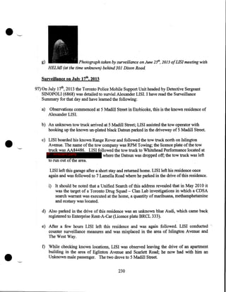 g)

Photograph taken by surveillance on June 25th, 2013 ofLISI meeting with
HELMI (at the time unknown) behind 301 Dixon Road

Surveillance on July 17th, 2013

97) On July 17th, 2013 the Toronto Police Mobile Support Unit headed by Detective Sergeant
SINOPOLI (6868) was detailed to surviel Alexander LISI. I have read the Surveillance
Summary for that day and have learned the following:
Observations commenced at 5 Madill Street in Etobicoke, this is the known residence of
Alexander LISI.

a)

• c-

b) An unknown tow truck arrived at 5 Madill Street; LISI assisted the tow operator with
hooking up the known un-plated black Datsun parked in the driveway of 5 Madill Street.
c) LISI boarded his known Range Rover and followed the tow truck north on Islington
Avenue. The name of the tow company was RPM Towing; the licence plate of the tow
truck was AA84486. LISI followed the tow truck to Whitehead Performance located at
IP - innocent party
where the Datsun was dropped off; the tow truck was left
to run out of the area.
LISI left this garage after a short stay and returned home.LISI left his residence once
again and was followed to 7 Lamella Road where he parked in the drive of this residence.
c

i) It should be noted that a Unified Search of this address revealed that in May 201 0 it
was the target of a Toronto Drug Squad- Clan Lab investigations in which a CDSA
search warrant was executed at the home, a quantity of marihuana, methamphetamine
and ecstasy was located.

d) Also parked in the drive of this residence was an unknown blue Audi, which came back
registered to Enterprise Rent-A-Car (Licence plate BRCL 333).
e) After a few hours LISI left this residence and was again followed. LISI conducted "
counter surveillance measures and was misplaced in the area of Islington Avenue and
The West Way.

•

f) While checking known locations, LISI was observed leaving the drive of an apartment
building in the area of Eglinton Avenue and Scarlett Road; he now had with him an
Unknown male passenger. The two drove to 5 Madill Street.

230

 