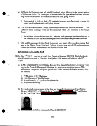 .

"--"

g) LISI and the Unknown male left Madill Street and where followed to the known address
of 51 Benway Drive. The two stayed at Benway Drive for approximately fifteen minutes,
they drove out of the area and were followed south on Kipling Avenue.
i) Once again it is believed that LISI conducted counter surveillance and reversed his
route, travelling back north on Kipling Avenue.
h) The two drove to the Steak Queen Restaurant located at 345 Rexdale Boulevard. The
Unknown male passenger went into the restaurant while LISI remained in the Range
Rover.
i) Surveillance officers believe that this Unknown male passenger has been observed in
the company of LIS I on at least three previous occasions but he yet to be identified.
i) LISI and his passenger left the Steak Queen and were again followed, after making their
way to the Martin Grove Road and Eglinton Avenue area when LISI again conducted
counter surveillance measures and was misplaced in the area.
Information on 7 Lamella Road

•

98) On July 17th, 2013 I received an email from Detective Sergeant GIROUX. The following is
what I learned in relation to 7 Lamella Road (where LISI was surveilled to on July 17th,
2013):
a) In May of2010 (CIPS #2233106) the Toronto Drug Squad Clandestine Laboratory Team
executed a Controlled Drugs and Substance Act search warrant at this address. This
address was a suspected marijuana grow house. Police made the following seizures from
the premise:
i) 77.51 grams of Dry Marihuana
ii) 1860.00 grams of Wet Marihuana
iii) A small quantity of crystal methamphetamine
iv) A quantity of Ecstasy
b) Two individuals were arrested at that time and charged with numerous drug offences
Ricardo MEDEIROS of7 Lamella Rdin Toronto IP - innocent party and Yenci Karina
IP - innocent party
MURCIA-COLOCHO of IP - innocent party

•

c)

lntelliBook photograph ofRicardo MEDEIROS

231

 