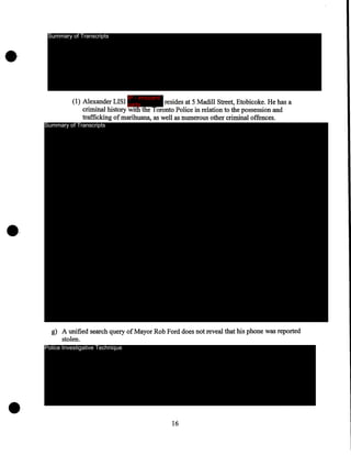 Summary of Transcripts

IP - innocent

(1) Alexander LISI party
resides at 5 Madill Street, Etobicoke. He has a
criminal history with the Toronto Police in relation to the possession and
trafficking of marihuana, as well as numerous other criminal offences.

Summary of Transcripts

·g) A unified search query of Mayor Rob Ford does not reveal that his phone was reported
stolen.
Police Investigative Technique

•

16

 