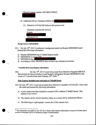 Drivers Licence number: M21286555790323

IP - innocent party

ii) Additional Driver: Charlaine DESOUZAIP - innocent party
(1) Detective LAVALLEE believes this person to be:
Charlaine Anncilla DE SOUZA
Female

IP - innocent party

160 em (5' 2")

IP - innocent party

Background on MEDEIROS

101) On July 18th, 2013 I conducted a background search on Ricardo MEDEIROS and I
learned the following information:
a)
b)
c)
d)

•

Ricardo MEDEIROS has 6 Unified Search results.
MEDEIROS is not on CPIC
IP - innocent party
MEDEIROS has a
According to CRII, MEDIROS does not have any criminal convictions.

7 Lamella Road Land Registry information

102)
On July 19th, 2013 I received an email from Detective Sergeant GIROUX
that advised me that according to Land Registry Information Ricardo MEDEIROS is the
owner of7 Lamell~ Road since February 24th, 2006. 49

Pole Camera installed and activated at 5 Madill Street
103) On July 18th, 2013 I received an email from Detective Constable LAVALLEE. I have read
the email and learned the following information:
a) A pole camera has been installed to monitor LISI's address (5 Madill Street). This
camera is now active.
b) The camera can be viewed remotely online on a secure site by authorized officers.
c) The following is a photograph I screen shot of the camera view:

49

This information was added on July 19th, 2013 which is .after Judicial Authorization was given for further phone
records of Alexander LISI to be released by Rogers Communications.

233

 