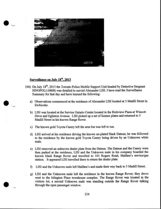 Surveillance on July 18th, 2013

•

104) On July 18th, 2013 the Toronto Police Mobile Support Unit headed by Detective Sergeant
SINOPOLI {6868) was detailed to surviel Alexander LISI. I have read the Surveillance

Summary for that day and have learned the following:

a) Observations commenced at the residence of Alexander LISI located at 5 Madill Street in
Etobicoke.
b) LISI was located at the Service Ontario Centre located in the Richview Plaza at Wincott
Drive and Eglinton Avenue. LISI picked up a set of licence plates and returned to 5
Madill Street in his known Range Rover.
c) The known gold Toyota Carmy left the area but was left to run.
d) LISI arrived at his residence driving the known un-plated black Datsun; he was followed
to the residence by the known gold Toyota Carmy being driven by an Unknown white
male.
e) LISI removed an unknown dealer plate from the Datsun. The Datsun and the Carmy were
then parked at the residence, LISI and the Unknown male in his company boarded the
known black Range Rover and travelled to 165 Rogers Road, Malfara's service/gas
station. It appeared LISI travelled there to return the dealer plate.
f)

•

LISI and the Unknown male left Malfara's and made their way back to 5 Madill Street.

g) LISI and the Unknown male left the residence in the known Range Rover; they drove
west to the Islington Place townhouse complex. The Range Rover was located in the
visitors lot, a second Unknown. male was standing outside the Range Rover talking
through the open passenger window.
234

 