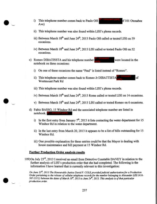 i) This telephone number comes back to Paulo OH
Ave)

IP - innocent party

f 101 Otonabee

ii) This telephone number was also found within LISI's phone records.
iii) Between March 18th and June 24th, 2013 Paulo OH called or texted LISI on 59
occasions.

iv) Between March 18th and June 24th, 2013 LISI called or texted Paulo OH on 52
occasions.
IP - innocent

c) Romeo DIBATISSTA and his telephone number party
notebook on three occasions:

were located in the

i) On one of these occasions the name "Paul" is listed instead of"Romeo".
IP - innocent

ii) This telephone number comes back to Romeo Jr DffiATTISTAparty
Westmount Park Rd

•

of

iii) This telephone number was also found within LIS I' s phone records.
iv) Between March 18th and June 24th, 2013 Rome called or texted LISI on 14 occasions .
·__-·

v) Between March 18th and June 24th, 2013 LISI called ortexted Romeo on 6 occasions.
d) Fabio BASSO, 15 Windsor Rd and the associated telephone number are listed in
notebook. IP - innocent party
i) In the first entry from January 7th, 2013 it lists contacting the water department for 15
Windsor Rd in relation to the water department.
ii) In the last entry from March 20, 2013 it appears to be a list of bills outstanding for 15
Windsor Rd.
iii) One possible explanation for these entries could be. that the Mayor is dealing with
house maintenance and bill payment at 15 Windsor Rd.
Further Production Order analysis results
109)0n July 23rd, 2013 I received an email from Detective Constable DAVEY in relation to the
further analysis ofLISI's production order that she had completed. The following is the
information I have learned that is currently relevant to this investigation:

•

On June 25th, 2013 The Honourable Justice David P. COLE providedjudicial authorization for a Production
Order pertaining to the release of cellular telephone recordsfor the number belonging to Alexander LIS! (416567-5311) between the dates ofMarch l81h, 2013 to June 24 , 2013. This analysis is ofthat particular
production order.

237

 