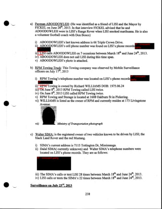 a) Payman ABOODOWLEH: (He was identified as a friend of LISI and the Mayor by
FICKEL on June 28th, 2013. In that interview FICKEL advised that he and
ADOODOWLEH were in LISI's Range Rover when LISI smoked marihuana. He is also
a volunteer football coach with Don Bosco)
i) ABOODOWLEH's last known address is 66 Triple Crown Drive.
IP - innocent
ii) ABOODOWLEH's cell phone number was found on LISI's phone records party
IP innocent
iii) LISI calls ABOODOWLEH on 7 occasions between March
party

iv) ABOODOWLEH does not call LISI during this time span.
v) ABOODOWLEH's photo is attached.

18th and June 24th, 2013.

b) RPM Towing Truck: This Towing company was observed by Mobile Surveillance
officers on July 17th, 2013
IP - innocent

i) RPM Towing's telephone number was located on LISI's phone records party
IP ii) innocentTowing is owned by Richard WILLIAMS DOB:
RPM
party

iii)
iv)
v)
vi)

vii)

1975.06.24

On June 8th, 2013 RPM Towing called LISI twice.
On June 8th, 2013 LISI called RPM Towing twice.
RPM Towing and Storage is located at .1608 Oakburn St in Pickering.
WILLIAMS is listed as the owner of RPM and currently resides at 173 Livingstone
Avenue.

Ministry of Transportation photograph

c) Walter SIMA: is the registered owner of two vehicles known to be driven by LISI; the
black Land Rover and the red Mustang.
i) SIMA's current address is 7115 Tottington Dr, Mississauga.
ii) Dalal SIMA( currently unknown) and Walter SIMA's telephone numbers were
located on LISI's phone records. They are as follows:
IP - innocent party

•

iii) The SIMA's calls or text LISI 28 times between March 18th and June 24th, 2013.
iv) LISI calls or texts the SIMA's 22 times between March 18th and June 24th, 2013 .

Surveillance on July 23rd, 2013

238

 