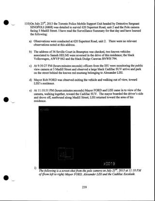 ...

~.

llO)On July 23rd, 2013 the Toronto Police Mobile Support Unit headed by Detective Sergeant
SINOPOLI (6868) was detailed to surviel620 Supertest Road, unit 2 and the Pole camera
facing 5 Madill Street. I have read the Surveillance Summary for that day and have learned
the following:
a) Observations were conducted at 620 Supertest Road, unit 2. There were no relevant
observations noted at this address.
b) The address of 36 Seville Court in Brampton was checked, two known vehicles
associated to Sameh HELMI were reversed in the drive of this residence; the black
Volkswagen, AWVP 062 and the black Dodge Caravan BNWH 794.
c) At 9:30:27 PM (hours:minutes:seconds) officers from the ISU were monitoring the public
view camera at 5 Madill Street and observed a large black Cadillac SUV arrive and park
on the street behind the known red mustang belonging to Alexander LISI.
d) Mayor Rob FORD was observed exiting the vehicle and walking out of view, toward
LISI' s residence.
e) At 11:10:51 PM (hours:minutes:seconds) Mayor FORD and LISI came in to view ofthe
camera, walking together, toward the Cadillac SUV. The mayor boarded the driver's side
and drove off, eastbound along Madill Street; LISI returned toward the area of his
·
residence.

•

i)

The following is a screen shot from the pole camera on July
, 2013 at 11:10 PM
of (from left to right) Mayor FORD, Alexander LIS! and the Cadillac Escalade.

239

 