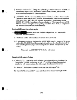 f) Detective Constable BELL(7479) attended the Mayor FORD residence at 11:25 PM and
observed the Mayor FORD, in the known black Cadillac Escalade, parked in the
driveway of his residence 223 'Edenbridge Drive.
g) At 11:40 PM Detective Constable BELL attended 301 Dixon Road and observed in the
"authorized tenant parking only" located at the front entrance to the building the known .
2004 Jeep Liberty BNCL 843, this vehicle is registered to a female named Samira
HELMI (1944.01.31). Immediately afterward, the known Volkswagen, licence AWVP
062 was observed exiting the covered parking area of 301 Dixon Road; no occupants of
the vehicle could be seen due to the dark tinting.
Confidential Human Source information
Confidential

111 Information
I received email from Detective Sergeant GIROUX in relation to
Confidential Source information:
a) The Source handler is Toronto Police Constable AHMAD #7790.
b) It is important to point out that Detective SCHERTZER was privy to many of the reports
authored by PC.AHMAD and the ongoing feedback he provided. Based on her analysis
there is nothing I am relying upon for this my affidavit that has been provided by this
source.

Please refer to APPENDIX "D" for further information

Analysis of Pole camera Footage
112)0n July 24, 2013 I received an email including screenshot attachments from Detective
Constable LAVALLEE in relation to the July 23rd, 2013 Surveillance Summary that
included the pole camera material. The following is the information I received:
a) Detective Constable LAVALLEE reviewed the video for July 23rd, 2013
b) Mayor FORD arrives at LISI' s house on 5 Madill Street at approximately 9:30 PM

240

 