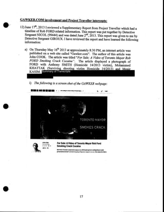 GAWKER.COM involvement and Project Traveller intercepts:
12) June 17tl!, 2013 I reviewed a Supplementary Report from Project Traveller which had a
timeline of Rob FORD related information. This report was put together by Detective
Sergeant NICOL (99444) and was dated June 2nd, 2013. This report was given to me by
Detective Sergeant GIROUX. I have reviewed the report and have learned the following
information:
a) On Thursday May 16tl! 2013 at approximately 8:30PM, an internet article was
published on a web site called "Gawker.com". The author ofthis article was
John COOK. The article was titled "For Sale; A Video of Toronto Mayor Rob
FORD Smoking Crack Cocaine". The article displayed a photograph of
FORD with Anthony SMITH (Homicide 14/2013 victim), Mohammed
KHATTAK (Surviving shooting victim Homicide 14/2013) and Monir
KASIM. Summary of Transcripts

i) The following is a screen shot of the GA WKER webpage:

For Sale: A Video of Toronto Mayor Rob Ford
Smoldng Crack Cocaine
ll»!>l'oN. T.-o'>-wo-.u·..ru~....,.to~biumr­

...,-,..,-.o......... &wlhliols

_...w~.J.~.w,~

17

 