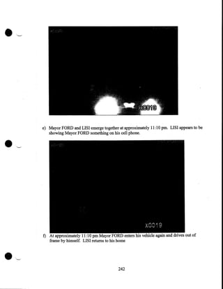 •

'-•

e) Mayor FORD and LISI emerge together at approximately 11:10 pm. LISI appears to be
showing Mayor FORD something on his cell phone.

•

f) At approximately 11:10 pm
FORD enters his vehicle again and drives out of
frame by himself. LISI returns to his home

~
242

 