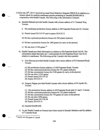 •

,____.

113)0n July 24th, 2013 I received an email from Detective Sergeant GIROUX in relationtoa
licence check for medical marihuana permits pertaining to Jamshid BAHRAMI in
conjunction with Health Canada. The following is the information I learned:
a) Jamshid Bahrami provide health Canada with a home address of 51 Treeland Way,
Toronto
i) His marihuana production licence address is 620 Supertest Road unit #2, Toronto
ii) Permit issued 2013.07.07 and it expires 2014.03.31
iii) He has a personal production licence for 292 plants (indoors)
iv) He has a possession licence for 1800 grams (to carry on his person)
v) He can store 13140 grams 52
b) Health Canada provided information in relation to 620 Supertest Road Unit #2. The
information stated that there are 3 valid permits for 620 Supertest Road, Unit #2 in
relation to marihuana. The following are the 3 people who have permits:

•

i) Jose Desousa provided Health Canada with a home address of 42 Farmstead Road,
Toronto
,......_._.

(1)
(2)
(3)
(4)
(5)
(6)

His production licence address is 2-620 Supertest Road, Toronto
He has a personal production licence for 341 plants (indoors)
He has a possession licence for 2100 grams (to carry on his person)
He can store 15345 grams
Permit issued 2013.07.22
Expiry 2014.03.31

ii) Gregory Pappas provided Health Canada with a home address of 44 Apollo Dr.,
Toronto
(1)
(2)
(3)
(4)
(5)
(6)

His production licence address is 620 Supertest Road units# 1 and 2, Toronto
He has a personal production licence for 122 plants (indoors)
He has a possession licence for 750 grams (to carry on his person)
He can store 5490 grams
Permit issued 2013.06.28
Expiry 2014.03.31

iii) Jamshid BAHRAM!.

•

c) As per Health Canada no licences have been issued to Ricardo Medeiros and his address
of 7 Lamella Road .
•..__.-

52

NOTE: 453.592 grams is 1 pound.

244

 