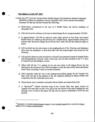 •

Surveillance on July 24th, 2013
114)0n July 24th, 2013 the Toronto Police Mobile Support Unit headed by Detective Sergeant
SINOPOLI (6868) was detailed to surviel Alexander LISI. I have read the Surveillance
Summary for that day and have learned the following:
a) Observations commenced in the area of 5 Madill Street, the known residence of
Alexander LISI.
b) LISI arrived at his residence in his known black Range Rover at approximately 3:45 PM.
c) At approximately 5:00 PM an unknown male white arrived on foot from west bound
Madill Street, he walked up the driveway for 5 Madill Street. Approximately twenty•five
minutes later the known Range Rover left the drive with LISI and the unknown male on,
board.
d) LISI travelled into the side streets in the neighbourhood of The Westway and Saskatoon
Drive and was misplaced. A short time later LISI was located again west bound on The
Westway.

•

e) LISI and the unknown male travelled to a Second Cup restaurant located at Dundas Street
and Burnhamthorpe Crescent. After a short stay, the two then travelled to the 7-11 store
at Jutland Road and Islington Avenue.

f) When LISI left the 7-11 parking lot he was now alone in the Range Rover, he was
followed to the downtown core where he began to circle the area of Bay Street and Queen
Street West, executing U -turns on several occasions.
g) LISI eventually made his way to the underground parking garage for the Toronto City
Hall. LISI was met at the entrance to the city employee parking by Mayor FORD who
swiped him into the controlled access area.
h) Observations were eventually concluded with no further movement from LISI.
i) A "Sportsnet53 " Ontario televised recap of the Toronto Blue Jays game versus Los
Angeles was seen later on and a very quick clip was shown of the mayor making his way
through a row of seats at the game, the clip was too quick to determine if LISI was also
present.

•

53

Sportsnet is a Canadian English-language Category C sports specialty channel that is owned by the Rogers
Media division of Rogers Communications .

245

 