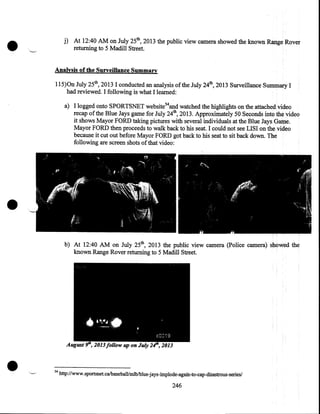 •

j) At 12:40 AM on July 25th, 2013 the public view camera showed the known Range Rover
returning to 5 Madill Street.
Analysis of the Surveillance Summary
115)0n July 25th, 2013 I conducted an analysis ofthe July 24th, 2013 Surveillance Summary I
had reviewed. I following is what I learned:
a) I logged onto SPORTSNET website 54and watched the highlights on the attached video
recap of the Blue Jays game for July 24th, 2013. Approximately 50 Seconds into the video
it shows Mayor FORD taking pictures with several individuals at the Blue Jays Game.
Mayor FORD then proceeds to walk back to his seat. I could not see LISI on the video
because it cut out before Mayor FORD got back to his seat to sit back down. The
following are screen shots of that video:

•
b) At 12:40 AM on July 25th, 2013 the public view camera (Police camera) showed the
known Range Rover returning to 5 Madill Street.

•

54

http://www.sportsnet.ca/baseballlmlb/blue-:iays-implode-again-to-cap-disastrous-series/

246

 