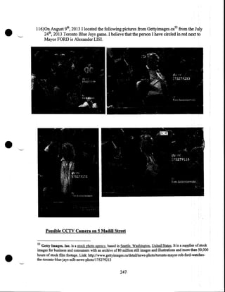 •

116)0n August 9th, 2013 I located the following pictures from Gettyimages.ca55 from the July
24th, 2013 Toronto Blue Jays game. I believe that the person I have circled in red next to
Mayor FORD is Alexander LISI.

•
Possible CCTV Camera on 5 Madill Street

•

55

Getty Images, Inc. is a stock photo agency. based in Seattle, Washington, United States. It is a supplier of stock
images for business and consumers with an archive of 80 million still images and illustrations and more than 50,000
hours of stock film footage. Link: http://~.gettyimages.ca/detail/news-photo/toronto-mayor-rob-ford-watches­
the-toronto-blue-jays-mlb-news-photo/175279213

247

 