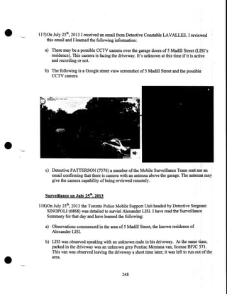 •

117)0n July 25th, 2013 I received an email from Detective Constable LAVALLEE. I reviewed
this email and I learned the following information:
a) There may be a possible CCIV camera over the garage doors of 5 Madill Street (LISI's
residence). This camera is facing the driveway. It's unknown at this time if it is active
and recording or not.
b) The following is a Google street view screenshot of 5 Madill Street and the possible
CCIV camera

•
c) Detective PATTERSON (7576) a member of the Mobile Surveillance Team sent me an
email confirming that there is camera with an antenna above the garage. The antenna may
give the camera capability of being reviewed remotely.
Surveillance on July 25th, 2013

118)0n July 25th, 2013 the Toronto Police Mobile Support Unit headed by Detective Sergeant
SINOPOLI (6868) was detailed to surviel Alexander LISI. I have read the Surveillance
Summary for that day and have learned the following:
a) Observations commenced in the area of 5 Madill Street, the known residence of
Alexander LISI.

•

b) LISI was observed speaking with an unknown male in his driveway. At the same time,
parked in the driveway was an unknown grey Pontiac Montana van, license BFJC 571.
This van was observed leaving the driveway a short time later; it was left to run out of the
area.

248

 