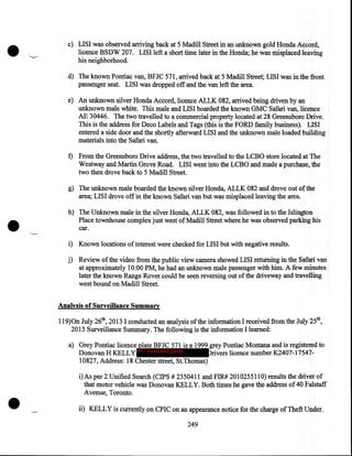 •

c) LISI was observed arriving back at 5 Madill Street in an unknown gold Honda Accord,
licence BSDW 207. LISI left a short time later in the Honda; he was misplaced leaving
his neighborhood.
d) The known Pontiac van, BFJC 571, arrived back at 5 Madill Street; LISI was in the front
passenger seat. LISI was dropped off and the van left the area.
e) An unknown silver Honda Accord, licence ALLK 082, arrived being driven by an
unknown male white. This male and LISI boarded the known GMC Safari van, licence
AE 30446. The two travelled to a commercial property located at 28 Greensboro Drive.
This is the address for Deco Labels and Tags (this is the FORD family business). LISI
entered a side door and the shortly afterward LISI and the unknown male loaded building .
materials into the Safari van.
f) From the Greensboro Drive address, the two travelled to the LCBO store located at The
Westway and Martin Grove Road. LISI went into the LCBO and made a purchase,.the
two then drove back to 5 Madill Street.

•

g) The unknown male boarded the known silver Honda, ALLK 082 and drove out of the
area; LISI drove off in the known Safari van but was misplaced leaving the area:

-.,.__.....,

h) The Unknown male in the silver Honda, ALLK 082, was followed in to the Islington
Place townhouse complex just west of Madill Street where he was observed parking his
car.

i) Known locations of interest were checked for LISI but with negative results.

j) Review of the video from the public view camera showed LISI returning in the Safari van
at approximately 10:00 PM, he had an unknown male passenger with him. A few minutes
later the known Range Rover could be seen reversing out of the driveway and travelling
· west bound on Madill Street.
Analysis of Surveillance Summary
119)0n July 26th, 2013 I conducted an analysis of the information I received from the July 25th,
2013 Surveillance Summary. The following is the information I learned:
a) Grey Pontiac licence plate BFJC 571 is a 1999 grey Pontiac Montana and is registe~d to
Donovan H KELLY IP - innocent party
rivers licence number K.2407-1754710827, Address: 18 Chester street, StThomas)

•

i)As per 2 Unified Search (CIPS # 2350411 and FIR# 2010255110) results the driver of
that motor vehicle was Donovan KELLY. Both times he gave the address of 40 Falstaff
Avenue, Toronto .
ii) KELLY is currently on CPIC on an appearance notice for the charge of Theft Under.
249

 