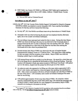 •

"--"'

d) GMC Safari van, licence AE 30446 is a 2000 grey GMC Safari and is registered to
Antonio LISI (Association: this is LISI's father, Address: 5 Madill Street, Toronto
IP - innocent party

i) Not on CPIC and no Criminal Record
Surveillance on July 28th, 2013 56
120)0n July 28th, 2013 the Toronto Police Mobile Support Unit headed by Detective Sergeant
SINOPOLI (6868) was detailed to surviel Alexander LISI. I have read the Surveillance
Summary for that day and have learned the following:
a) On July 28th, 2013 the Mobile surveillance team set-up observations at 5 Madill Street.
b) Alexander LISI was observed leaving the area and was misplaced shortly afterward,
again, due to his counter surveillance techniques.

•

c) The surveillance team regrouped and waited for him to return. During this time Mayor
FORD was observed driving in the area; he was followed to the Crossroads plaza at
Weston Road and the 401 in order to determine if he was meeting with LISI. Mayor
FORD was misplaced for a short time in the plaza but was then seen entering the
McDonalds drive thru where he purchased foo~.
"-..../

d) Several minutes later Mayor FORD was observed at the rear of Scarlett Heights
Entrepreneurial Academy locate at 15 Trehome Drive. This school has a large parking
lot that was empty with the exception of one vehicle. Mayor FORD was observed
dumping a plastic bag in a nearby garbage.
e) LISI returned home and drove quickly in to his driveway. He stayed for a short time and
left in his Range Rover, attending the McDonalds at Dixon Road and Kipling. From this
location LISI attended a Husky gas station located at 1498 Royal York Road. LISI pulled·
up in to the station, stopped near the pumps but did not get out of his vehicle.

f) An unknown male who appeared to be filling up at the same station approached LISI' s
driver's side window and leaned in; it does not appear that anything was transferred to
LISI. After a short conversation LISI drove off and eventually met with Mayor FORD at
the rear of the school. LISI constantly used counter surveillance techniques the entire
time he was driving.

•

g) LISI parked approximately 20 feet away from Mayor FORD. He exited his vehicle
·carrying a McDonalds bag and a small white plastic bag; LISI entered the passenger side
of Mayor FORD's vehicle and the two were engaged in conversation; Mayor FORD
seemed to be looking at a document on his lap.
56

On August 23rd, 2013 Detective Constable DAVEY provided me with screenshots from the surveillance
video of that day. See the Surveillance Footage from July 28tb, 2013 section for further.
--../

251

 
