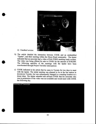 ii) Unedited version:
b) The article detailed the interaction between COOK and an unidentified
'Tipster", and their meeting within the Dixon Road community. The tipster
indicated that an associate had a video of Rob FORD smoking crack cocaine.
The video was being offered for sale to COOK for the amount of $100,000.
The following specifics of the meetings with the tipster have been
corroborated through Project Traveller interceptions:
c) COOK indicated in his article that he came to Toronto for two days to meet
with the tipster. The initial meeting was planned to be at the bus station in
downtown Toronto, but was subsequently changed to a meeting location at a
donut shop. The tipster attended and advised COOK that his associate who
was in possession of the video was not available and would meet with COOK
the following day.
Summary of Transcripts

18

 