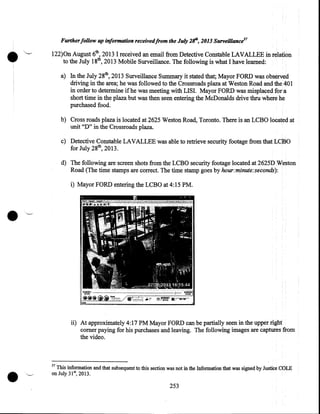 •

Further follow up information receivedfrom the July 2/f', 2013 Surveillance57

122)0n August 6th, 2013 I received an email from Detective Constable LAVALLEE in relation
to the July 18th, 2013 Mobile Surveillance. The following is what I have learned:
a) In the July 28th, 2013 Surveillance Summary it stated that; Mayor FORD was observed
driving in the area; he was followed to the Crossroads plaza at Weston Road and the 40 I
in order to determine if he was meeting with LISI. Mayor FORD was misplaced for. a
short time in the plaza but was then seen entering the McDonalds drive thru where he
purchased food.
b) Cross roads plaza is located at 2625 Weston Road, Toronto. There is an LCBO located at
unit "D" in the Crossroads plaza.
c) Detective Constable LAVALLEE was able to retrieve security footage from that LCBO
for July 28th, 2013.
d) The following are screen shots from the LCBO security footage located at 2625D Weston
Road (The time stamps are correct. The time stamp goes by hour:minute:seconds):
i) Mayor FORD entering the LCBO at 4:15PM.

•
ii) At approximately 4:17PM Mayor FORD can be partially seen in the upper right
comer paying for his purchases and leaving. The following images are captures from
the video.

•

57

This information and that subsequent to this section was not in the Information that was signed by Justice COLE
·on July 31st, 2013 .

253

 