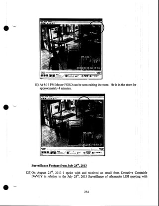 •
iii) At 4:19PM Mayor FORD can be seen exiting the store. He is in the store for
approximately 4 minutes .

•
Surveillance Footage from July 28th, 2013

•

123)0n August 23rd, 2013 I spoke with and received an email from Detective Constable
DAVEY in relation to the July 28th, 2013 Surveillance of Alexander LISI meeting with

254

 