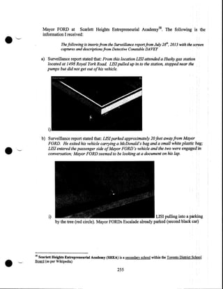 Mayor FORD at Scarlett Heights Entrepreneurial Academl 8. The following
information I received:

.~

IS

the

The following is inserts from the Surveillance report from July 28ih, 2013 with the screen
captures and descriptions from Detective Constable DAVEY

a) Surveillance report stated that: From this location LIS! attended a Husky gas station
located at 1498 Royal York Road. LIS! pulled up in to the station, stopped near the
pumps but did not get out ofhis vehicle.

i)
b) Surveillance report stated that: LIS! parked approximately 20 feet away from Mayor
FORD. He exited his vehicle carrying a McDonald's bag and a small white plastic bag;
LIS! entered the passenger side ofMayor FORD's vehicle and the two were engaged in
conversation; Mayor FORD seemed to be looking at a document on his lap.

i)

•

LISI pulling into a parking
by the tree (red circle). Mayor FORDs Escalade already parked (second black car)

58

Scarlett Heights Entrepreneurial Academy (SHEA) is a secondary school within the Toronto District School
Board (as per Wikipedia)

255

 