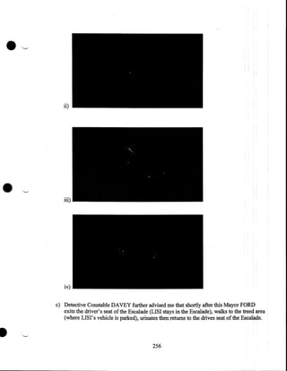 ii)

•

iii)

iv)
c) Detective Constable DAVEY further advised me that shortly after this Mayor FORD
exits the driver's seat of the Escalade (LIS I stays in the Escalade), walks to the treed area
(where LISI's vehicle is parked), urinates then returns to the drives seat of the Escalade.

I
256

 