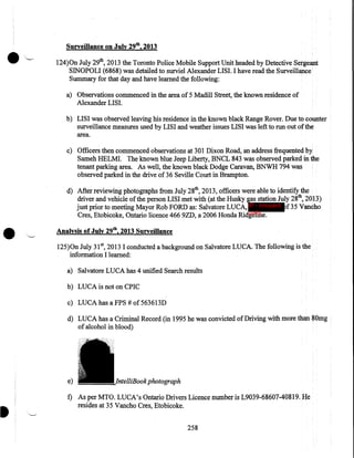 Surveillance on July 29th, 2013

·~

124)0n July 29th, 2013 the Toronto Police Mobile Support Unit headed by Detective Sergeant
SINOPOLI (6868) was detailed to surviel Alexander LISI. I have read the Surveillance
Summary for that day and have learned the following:
a) Observations commenced in the area of 5 Madill Street, the known residence of
Alexander LISI.
b) LISI was observed leaving his residence in the known black Range Rover. Due to counter
surveillance measures used by LISI and weather issues LISI was left to run out of the
area.
c) Officers then commenced observations at 301 Dixon Road, an address frequented by
Sameh HELMI. The known blue Jeep Liberty, BNCL 843 was observed parked in the
tenant parking area. As well, the known black Dodge Caravan, BNWH 794 was
observed parked in the drive of36 Seville Court in Brampton.

•

d) After reviewing photographs from July 28th, 2013, officers were able to identify the
driver and vehicle of the person LISI met with (at the Husky gas station July 28th, 2013)
just prior to meeting Mayor Rob FORD as: Salvatore LUCA, IP - innocent f35 Vancho
party
Cres, Etobicoke, Ontario licence 466 9ZD, a 2006 Honda Ridgeline.
Analysis of July 29th, 2013 Surveillance
125)0n July 31 5 2013 I conducted a background on Salvatore LUCA. The following is the
information I learned:
a) Salvatore LUCA has 4 unified Search results
b) LUCA is not on CPIC
c) LUCA has a FPS #of 563613D
d) LUCA has a Criminal Record (in 1995 he was convicted of Driving with more than 80mg
of alcohol in blood)

e)

photograph

f) As per MTO. LUCA's Ontario Drivers Licence number is L9039-68607-40819. He
resides at 35 Vancho Cres, Etobicoke.
258

 
