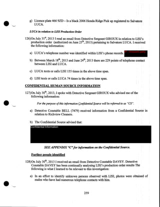 g) Licence plate 466 9ZD - Is a black 2006 Honda Ridge Pick up registered to Salvatore
LUCA.
LUCA in relation to LIS/ Production Order

126)0n July 31 5 2013 I read an email from Detective Sergeant GIROUX in relation to LISI's
production order (authorized on June 25th, 2013) pertaining to Salvatore LUCA. I received
the following information:
a) LUCA's telephone number was identified within LISI's phone records.

IP - innocent party

b) Between March 18th, 2013 and June 24th, 2013 there are 229 points of telephone contact
between LISI and LUCA.
c) LUCA texts or calls LISI 155 times in the above time span.
d) LISI texts or calls LUCA 74 times in the above time span.
CONFIDENTIAL HUMAN SOURCE INFORMATION

•

,_

127)0n July 30th, 2013, I spoke with Detective Sergeant GIROUX who advised me of the
following information:
For the purpose of this information f:..onfidential S.ource will be referred to as "CS".

a) Detective Constable BELL (7479) received information from a Confidential Source in
relation to Richview Cleaners.
b) The Confidential Source advised that:
Confidential Information

SEE APPENDIX "C" for information on the Confidential Source.

Further people identified
128)0n July 30th, 2013 I received an email from Detective Constable DAVEY. Detective
Constable DAVEY has been continually analysing LISI's production order results The
following is what I learned to be relevant to this investigation:
a) In an effort to identify unknown persons observed With LISI, photos were obtained of
males who have had numerous telephone contacts with him.

259

 