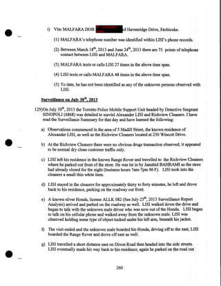 •

IP - innocent

i) Vito MALFARA DOB: party

ofHavenridge Drive, Etobicoke .

(1) MALFARA's telephone number was identified within LISI's phone records.
(2) Between March 18th, 2013 and June 24th, 2013 there are 75 points of telephone
contact between LIS I and MALFARA.
(3) MALFARA texts or calls LISI 27 times in the above time span.
(4) LISI texts or calls MALF ARA 48 times in the above time span.
(5) To date, he has not been identified as any of the unknown persons observed with
LISI.

Surveillance on July 30tb, 2013
129)0n July 30th, 2013 the Toronto Police Mobile Support Unit headed by Detective Sergeant
SINOPOLI (6868) was detailed to surviel Alexander LISI and Richview Cleaners. I have
read the Surveillance Summary for that day and have learned the following:

•

a) Observations commenced in the area of 5 Madill Street, the known residence of
Alexander LISI, as well as the Richview Cleaners located at 250 Wincott Drive .
b) At the Richview Cleaners there were no obvious drugs transaction observed; it appeared
to be normal dry clean customer traffic only.
c) LISI left his residence in the known Range Rover and travelled to the Richview Cleaners
where he parked out front of the store. He was let in by Jamshid BAHRAM! as the store
had already closed for the night (business hours 7am-7pm M-F). LISI took into the
cleaners a small thin white item.
d) LISI stayed in the cleaners for approximately thirty to forty minutes, he left and drove
back to his residence, parking on the roadway out front.
e) A known silver Honda, license ALLK 082 (See July 25th, 2013 Surveillance Report
Analysis) arrived and parked on the roadway as well. LISI walked down the drive and
began to talk with the unknown male driver who was now out of the Honda. LISI began
to talk on his cellular phone and walked away from the unknown male. LISI was
observed holding some type of object tucked under his left arm, beneath his jacket.
f) The visit ended and the unknown male boarded his Honda, driving off to the east, LISI
boarded the Range Rover and drove off east as well.

•

g) LISI travelled a short distance east on Dixon Road then headed into the side streets.
LISI eventually made his way back to his residence, again he parked on the road out

260

 