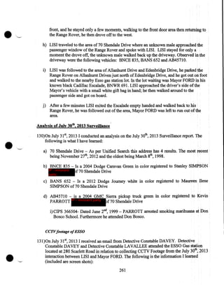 front, and he stayed only a few moments, walking to the front door area then returning to
the Range Rover, he then drove off to the west.
h) LISI traveled to the area of 70 Shendale Drive where an unknown male approached the
passenger window of the Range Rover and spoke with LISI. LISI stayed for only a
moment the drove off, the unknown male walked back up the driveway. Observed in the
driveway were the following vehicles: BNCE 835, BANS 652 and AB45710.
i) LISI was followed to the area of Allanhurst Drive and Edenbridge Drive, he parked the
Range Rover on Allanhurst Driven just north of Edenbridge Drive, and he got out on foot
and walked to the nearby Esso gas station lot. In the lot waiting was Mayor FORD in his
known black Cadillac Escalade, BNWR 691. LISI approached the driver's side of the
Mayor's vehicle with a small white gift bag in hand; he then walked around to the
passenger side and got on board.
j) After a few minutes LISI exited the Escalade empty handed and walked back to his
Range Rover, he was followed out of the area, Mayor FORD was left to run out of the
area.

Analysis of July 30th, 2013 Surveillance.
130)0n July 31 82013 I conducted an analysis on the July 30th, 2013 Surveillance report. The
following is what I have learned:
a) 70 Shendale Drive- As per Unified Search this address has 4 results. The most recent
being November 27th, 2012 and the oldest being March 8th, 1998.
b) BNCE 835- Is a 2004 Dodge Caravan Green in color registered to Stanley SIMPSON
IP - innocent
f70 Shendale Drive
party

c) BANS 652 - Is a 2012 Dodge Journey white in color registered to Maureen Ilene
SIMPSON of 70 Shendale Drive
d) AB4571 0 - is a 2004 GMC Sierra pickup truck green in color registered to Kevin
PARROTT IP - innocent party of70 Shendale Drive
i)CIPS 366504- Dated June 2nd, 1999- PARROTT arrested smoking marihuana at Don
Bosco School. Furthermore he attended Don Bosco.
CCTVfootage ofESSO

131 )On July 31 5 2013 I received an email from Detective Constable DAVEY. Detective
Constable DAVEY and Detective Constable LAVALLEE attended the ESSO Gas station
located at 280 Scarlett Road in relation to collecting CCTV Footage from the July 3Qth,2013
interaction between LISI and Mayor FORD. The following is the information I learned
(included are screen shots):
261

 