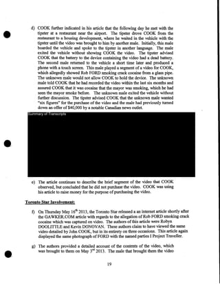 •

d) COOK further indicated in his article that the following day he met with the
tipster at a restaurant near the airport. The tipster drove COOK from the
restaurant to a housing development, where he waited in the vehicle with the
tipster until the video was brought to him by another male. Initially, this male
boarded the vehicle and spoke to the tipster in another language. The male
exited the vehicle without showing COOK the video. The tipster advised
COOK that the battery to the device containing the video had a dead battery.
The second· male returned to the vehicle a short time later and produced a
phone with a touch screen. This male played a segment of a video for COOK,
which allegedly showed Rob FORD smoking crack cocaine from a glass pipe.
The unknown male would not allow COOK to hold the device. The unknown
male told COOK that he had recorded the video within the last six months and
assured COOK that it was cocaine that the mayor was smoking, which he had
seen the mayor smoke before. The unknown male exited the vehicle without
further discussion. The tipster advised COOK that the unknown male wanted
"six figures" for the purchase of the video and the male had previously turned
down an offer of $40,000 by a notable Canadian news outlet.
Summary of Transcripts

e) The article continues to describe the brief segment of the video that COOK
observed, but concluded that he did not purchase the video. COOK was using
his article to raise money for the purpose of purchasing the video.
Toronto Star Involvement:

•

f) On Thursday May 16th 2013, the Toronto Star released a an internet article shortly after
the GAWKER.COM article with regards to the allegation of Rob FORD smoking crack
cocaine which was captured on video. The authors of this article were Robyn
DOOLITTLE and Kevin DONOVAN. These authors claim to have viewed the same
video detailed by John COOK, but in its entirety on three occasions. This article again
displayed the same photograph of FORD with the named parties I Project Traveller.
g) The authors provided a detailed account of the contents of the video, which
was brought to them on May 3rd 2013. The male that brought them the video
19

 