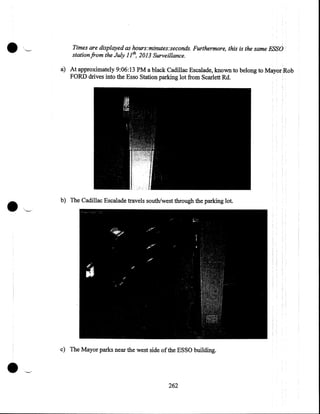····~

Times are displayed as hours:minutes:seconds. Furthermore, this is the same ESSO
station from the July 1 lh, 2013 Surveillance.

a) At approximately 9:06:13 PM a black Cadillac Escalade, known to belong to Mayor'Rob
FORD drives into the Esso Station parking lot from Scarlett Rd.

b) The Cadillac Escalade travels south/west through the parking lot.

c) The Mayor parks near the west side of the ESSO building.

262

 