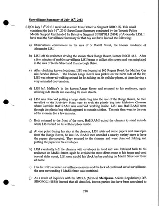 •

Surveillance Summary of July 16th, 2013

132)0n July 31st 2013 I received an email from Detective Sergeant GIROUX. Tbis email
contained the July 16th, 2013 Surveillance Summary conducted by the Toronto Police
Mobile Support Unit headed by Detective Sergeant SINOPOLI (6868) of Alexander LISI. I
have read the Surveillance Summary for that day and have learned the following:
a) Observations commenced in the area of 5 Madill Street, the known residence of
Alexander LISI.
b) LISI left his residence driving the known black Range Rover, licence BSCR 443. After
a few minutes of mobile surveillance LISI began to utilize side streets and was misplaced
in the area of Keele Street and Flamborough Drive.
c) After checking known locations, LISI was located at 165 Rogers Road, the Malfara Gas
and Service station. The known Range Rover was parked on the north side of the lot;
LISI was observed walking around the lot talking on his cellular phone, at times having a
very animated conversation.

•

d) LISI left Malfara's in the known Range Rover and returned to his residence, again
utilizing side streets and avoiding the main streets.
e) LISI was observed putting a large plastic bag into the rear of the Range Rover, he then
travelled to the Richview. Plaza were he took the plastic bag into Richview Cleaners
where Jamshid BAHRAM! was observed working inside. LISI and BAHRAMI went
through the plastic bag which appeared to contain clothes. The pair then went to the rear
of the cleaners for a few minutes.

f) Both returned to the front of the store, BAHRAM! exited the cleaners to stand outside
while LISI talked on his cellular phone inside.
g) At one point during his stay at the cleaners, LISI retrieved some papers and envelopes
from the Range Rover, he and BAHRAM! then attended a nearby variety store to have
the papers photocopied. They returned to the cleaners and were observed folding and
putting the papers in the envelopes.
h) LISI eventually left the cleaners with envelopes in hand and was followed back to his
residence on Madill Street, again he avoided the most direct route to his house and used
several sides street, LISI even circled his block before parking on Madill Street out front
of home.

•

i) Due to LIS I' s counter surveillance measures and the lack of continued aerial surveillance,
the area surrounding 5 Madill Street was contained.

j) As a result of inquiries with the MMRA (Medical Marijuana Access Regulations) DIS
SINOPOLI (6868) learned that all identified, known parties that have been associated to
270

 