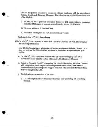 •

LISI do not possess a license to possess or cultivate marihuana with the exception of
Jamshid BAHRAMI (Richview Cleaners). The following was obtained from the records
oftheMMRA:
i) BAHRAMI has a personal production licence of 292 plants indoors, possession
permit for 1800 grams of personal possession and a storage 13140 grams.
ii) His home address is 51 Treeland Way
iii) Production for the grow is 2- 620 Supertest Road, Toronto
Analysis of July 16th, 2013 Surveillance
133)0n July 30th, 2013 I received an email from Detective Constable DAVEY. I have learned
the following information:
Note: The Confidential Source advises that LIS! delivers marihuana to Richview Cleaners 2 to 4
times per week and that LIS! will deliver marihuana to the cleaners in bags or wrapped up in
clothing

•

a) On July 30th, 2013 Detective Constable DAVEY was reviewing July 16th, 2013
Surveillance video taken by Mobile Officers of LISI at Richview Cleaners .
b) Detective Constable DAVEY observed on the video LISI attending Richview Cleaners
with a large clear plastic bag full of clothing material. Once inside, BARHAM! is
observed removing a white plastic wrapped item from what appears to be the clothing
that was brought in by LISI.
c) The following are screen shots of the video.
i) LISI walking to Richview Cleaners with a large clear plastic bag full of clothing
material .

•

271

 