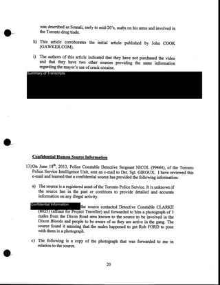 was described as Somali, early to mid-20's, scabs on his arms and involved in
the Toronto drug trade.
h) This article corroborates the initial article published by John COOK
(GAWKER.COM).
i) The authors of this article indicated that they have not purchased the video
and that they have two other sources providing the same information
regarding the mayor's use of crack cocaine.
Summary of Transcripts

Confidential Human Source Information
13) On June 18th, 2013, Police Constable Detective Sergeant NICOL (99444), of the Toronto
Police Service Intelligence Unit, sent an e-mail to Det. Sgt. GIROUX. I have reviewed this
e-mail and learned that a confidential source has provided the following information:
a) The source is a registered asset of the Toronto Police Service. It is unknown if
the source has in the past or continues to provide detailed and accurate
information on any illegal activity.
Confidential Information

the source contacted Detective Constable CLARKE
(8025) (affiant for Project Traveller) and forwarded to him a photograph of 3
males from the Dixon Road area known to the source to be involved in the
Dixon Bloods and people to be aware of as they are active in the gang. The
source found it amusing that the males happened to get Rob FORD to pose
with them in a photograph.

c) The following is a copy of the photograph that was forwarded to me in
relation to the source.

20

 