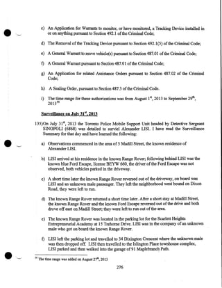 •

c) An Application for Warrants to monitor, or have monitored, a Tracking Device installed in
or on anything pursuant to Section492.1 of the Criminal Code;
d) The Removal of the Tracking Device pursuant to Section 492.1(5) of the Criminal Code;
e) A General Warrant to move vehicle(s) pursuant to Section 487.01 of the Criminal Code;

t) A General Warrant pursuant to Section 487.01 of the Criminal Code;
g) An Application for related Assistance Orders pursuant to Section 487.02 of the Criminal
Code;
h) A Sealing Order, pursuant to Section 487.3 of the Criminal Code.
i) The time range for these authorizations was from August 15 2013 to September 29th,
2013 59
Surveillance OB July 31st, 2013

•.

135)0n July 31 5 2013 the Toronto Police Mobile Support Unit headed by Detective Sergeant
SINOPOLI (6868) was detailed to surviel Alexander LISI. I have read the Surveillance
Summary for that day and have learned the following:
a) Observations commenced in the area of 5 Madill Street, the known residence of
Alexander LISI.

'--/

b) LISI arrived at his residence in the known Range Rover; following behind LISI was the
known blue Ford Escape, license BEYW 660, the driver of the Ford Escape was not
observed, both vehicles parked in the driveway.
c) A short time later the known Range Rover reversed out of the driveway, on board was
LISI and an unknown male passenger. They left the neighborhood west bound on Dixon
Road, they were left to run.
d) The known Range Rover returned a short time later. After a short stay at Madill Street,
the known Range Rover and the known Ford Escape reversed out of the drive and both
drove off east on Madill Street; they· were left to run out of the area.
e) The known Range Rover was located in the parking lot for the Scarlett Heights
Entrepreneuricll Academy at 15 Trehome Drive. LISI was in the company of an unknown
male who got on board the known Range Rover.

t) LISI left the parking lot and travelled to 34 Dixington Crescent where the unknown male
was then dropped off. LISI then travelled to the Islington Place townhouse complex,
LISI parked and then walked into the garage of 91 Maplebranc~ Path.
59

The time range was added on August 27th, 2013

276

 