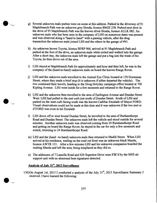 g) Several unknown male parties were on scene at this .address. Parked in the driveway of 91
Maplebranch Path was an unknown grey Honda, licence BMJZ 238. Parked next door in
the drive of 93 Maplebranch Path was the known silver Honda, licence ALLK 082. An
unknown male who has been seen in the company of LISI on numerous dates was present
and was observed doing a "hand to hand" with a passing vehicle, after the drug
transaction the unknown male joined LISI and the others in the garage of #91.
h) An unknown brown Toyota, licence BFRP 966, arrived at 91 Maplebranch Path and
parked at the foot of the drive, an unknown male white exited and walked into the garage.
After a short stay, the unknown male left the garage and put a bag into the trunk of his
Toyota, he then drove out of the area.
i) LISI stayed at Maplebranch Path for approximately and hour and then left, he was in the
company of the (hand-to-hand) unknown male on board the known Range Rover.
j) LISI and the unknown male travelled to the Animal Eye Clinic located at 150 Norseman
Street, where they made a brief stop (it is unknown if either departed the vehicle). The
two continued their travels, heading to the Doug Holyday campaign office located at 700
Kipling A venue. LISI went inside for a few moments and returned to the Range Rover.
k) LISI and the unknown then travelled to the area of Earlington Avenue and Dundas Street
West. LISI had pulled to the east curb just south of Dundas Street. South of LISI and
parked on the west curb facing south was the known Cadillac Escalade of Mayor FORD.
Visual observations could not be made at this time and it was unknown if the two met or
if FORD was even in his Escalade
1) LISI drove off to west bound Dundas Street, he travelled to the area ofBurhamthorpe
Road and Dundas Street. The unknown male left the vehicle and stood outside for several
minutes. Another unknown male was observed coming from 24 Burnhamthorpe Road
and getting on board the Range Rover; he stayed in the car for only a few moments and
exited, returning to 24 Burnhamthorpe Road.
m) LISI and the (hand -to-hand) unknown male then returned to Madill Street. When LISI
arrived at his residence, waiting on the road out front was an unknown black Mazda,
licence A WTR 151. After a few minutes LISI and his unknown companion boarded the
waiting Mazda and left the area, being misplaced as they did so.
n) The addresses of7 Lamella Road and 620 Supertest Drive were FIR'd by the MSS air
support unit with no abnormal heat signatures detected.

•

Analysis of July 31st, 2013 Surveillance

136)0n August 1st, 2013 I conducted a analysis of the July 31 5t, 2013 Surveillance Summary I
received. I have learned the following:
· ..- - '

277

 