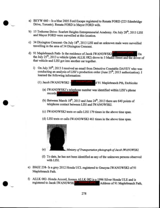 ···~·

a) BEYW 660- Is a blue 2005 Ford Escape registered to Renata FORD (223 Edenbridge
Drive, Toronto). Renata FORD is Mayor FORD wife.
b) 15 Trehome Drive- Scarlett Heights Entrepreneurial Academy. On July 28th, 2013 LISI
and Mayor FORD were surveilled at this location.

c) 34 Dixington Crescent- On July 18th, 2013 LISI and an unknown male were surveilled
travelling in the area of 34 Dixington Crescent.
d) 91 Maplebranch Path- Is the residence of Jacek IWANOWSK.I IP - innocent party On
the July 25th, 2013 a vehicle (plate ALLK 082) drove to 5 Madill Street and the driver of
that vehicle and LISI got into another car together.

i) On July 30th, 2013 I received an email from Detective Constable DAVEY who was
conducting an analysis ofLISI's production order (June 25th, 2013 authorization). I
learned the following information:

(1) Jacob IWANOWSK.I

•

IP - innocent party

f91 Maplebranch Pth, Etobicoke

(a) IWANOWSKI's telephone number was identified within LISI's phone
records.IP - innocent party
(b) Between March 18th, 2013 and June 24th, 2013 there are 640 points of
telephone contact between LISI and IWANOWSK.I.
(c) IWANOWSK.I texts or calls LISI 179 times in the above time span.
(d) LISI texts or calls IWANOWSK.I461 times in the above time span.

(e)

of Transportation phoiograph ofJacob IWANOWSKI.

(f) To date, he has not been identified as any of the unknown persons observed
with LISI.
e) BMJZ 238- Is a grey 2012 Honda UCL regist~red to Grazyna IWANOWSK.I of91
Maplebranch Path.

·~

f) ALLK 082- Honda Accord, licence ALLK 082 is a 1996 Silver Honda ULE and is
registered to Jacek IWANOWSK.IP - innocent party Address of91 Maplebranch Path,
278

 