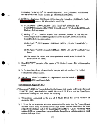 Etobicoke). On the July 25th, 2013 a vehicle (plate ALLK 082) drove to 5 Madill Street
and the driver of that vehicle and LISI got into another car together.
g) BFRP 966- Is a brown 2005 Toyota UCS registered to Noorudeen NOORZADA (Male,
IP - innocent party
address: 11 Wincott Drive unit 1210)
i) NOORZADA- ECOPS 2532593 -Dated January 30th, 2008 states that
NOORZADA is employed by SWISS CHALET, store# 1957, located at 269 Rexdale
Blvd as a delivery person.
ii) On July 18th, 2013 I received an email from Detective Constable DAVEY who was
conducting an analysis ofLISI's production order (June 25th, 2013 authorization). I
learned the following information:
(1) On April 17th, 2013 between 5:38PM and 5:42PM LISI calls "Swiss Chalet" 4
times.
(2) On April 24th, 2013 between 5:36PM and 5:50PM LISI calls "Swiss Chalet" four
times.
(3) The number for Swiss Chalet on the production order is 416-439-0439 is the
Swiss Chalet call center.
h) Doug HOL YDA Y campaign office located at 700 Kipling Avenue - This is the campaign
office.
i) 24 Burnhamthorpe Road- Is a residential complex with unit numbers. 114 Unified
Search results for this address.
IP -

j) AWTR 151- A black 2007 Mazda M3I registered to Jacek IWANOWSKIinnocent
IP - innocent
of91 Maplebranch Path.
party
party
Surveillance on August 182013
137)0n August 15 2013 the Toronto Police Mobile Support Unit headed by Detective Sergeant
SINOPOLI (6868) was detailed to surviel Alexander LISI. I have read the Surveillance
Summary for that day and have learned the following:
a) Observations commenced in the area of 5 Madill Street, the known residence of
Alexander LIS!.
b) LIS I and the unknown male who often accompanies him (male from the Centennial park
incident, rides a bike), left in the known Range Rover. The two travelled to the small
parquetted located just east of 223 Edenbridge Drive (Mayor FORD's residence). After
parking, LISI was observed moving around in the Range Rover while the unknown stood
outside the Range Rover.
279

 