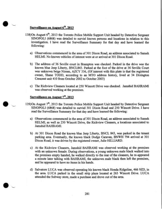 •

Surveillance on August 6th, 2013
138)0n August 6th, 2013 the Toronto Police Mobile Support Unit headed by Detective Sergeant
SINOPOLI (6868) was detailed to surviel known persons and locations in relation to this
investigation. I have read the Surveillance Summary for that day and have learned the
following:
a) Observations commenced in the area of 301 Dixon Road, an address associated to Sameh
HELMI. No known vehicles of interest were at or arrived at 301 Dixon Road.
b) The address of 36 Seville court in Brampton was checked. Parked in the drive was the
known blue Jeep Liberty, BNCL843. Parked at the foot of the drive at 36 Seville Court
was unknown beige Nissan, AZCY 336, (Of interest with this plate is that the registered
owner, Shane TODD, according to an MTO address history, lived at 34 Dixington
Crescent unit 410 from October 2002 to October 2003)
c) The Richview Cleaners located at 250 Wincott Drive was checked. Jamshid BAHRAM!
was observed working at the premises.

•

Surveillance on August 7th, 2013
139)0n August 7th, 2013 the Toronto Police Mobile Support Unit headed by Detective Sergeant
SINOPOLI (6868) was detailed to surviel301 Dixon Road and 250 Wincott Drive. I have
read the Surveillance Summary for that day and have learned the following:
a) Observations commenced in the area of301 Dixon Road, an address associated to Sameh
HELMI, as well as 250 Wincott Drive, the Richview Cleaners, a locations associated to
Jamshid BAHRAM!.
b) At 301 Dixon Road the known blue Jeep Liberty, BNCL 843, was parked in the tenant
parking area. Eventually, the known black Dodge Caravan, BNWH 794 arrived at 301
Dixon Road, it was driven by the registered owner, Julie IDLLIARD.
c) At the Richview Cleaners, Jamshid BAHRAM! was observed working at the premises
with an unknown female. During observations, a young unknown male black walked into
the premises empty handed, he walked directly to the rear of the cleaners, he re-appeared
a minute later talking with BAHRAM!, the unknown male black then left the premises,
and he appeared to have no items in his hands.
d) Salvatore LUCA was observed operating his known black Honda Ridgeline, 466 9ZD, in
the area. LUCA parked in the small strip plaza located at 265 Wincott Drive. LUCA
attended the Subway store, made a purchase and drove out of the area.

281

 