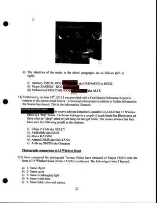 i)

d) The identities of the males in the above paragraphs are as follows (left to
right):
IP - innocent

i) Anthony SMITH- DOB: party
aka GRENADES or BUCK
ii) MonirK.ASSEM-DOB:IP - innocent
iii) Mohammed KHATTAK.-party IP - innocent aka ALI K
DOB:
party

14) Furthermore, on June 18th, 2013 I was provided with a Confidential Informant Report in
relation to this above noted Source. I reviewed a docwnent in relation to further information
the Source has shared. This is the information I learned:
Confidential Information

the source advised Detective Constable CLARKE that 15 Windsor
Drive is a ''trap" house. The house belongs to a couple of crack heads but Dixon guys go
there often to "chop" crack or just hang out and get drunk. The source advises that they
have seen the following people at this address:

i)
ii)
iii)
iv)
v)

Liban SlYAD aka GULLY
Abdhullahi aka HAGI
Monir KASSIM
Ahmed DIRIE aka SANTANA
Anthony SMITH aka Grenades

Photograph comparison to 15 Windsor Road

15) I have compared the photograph Toronto Police have obtained of Mayor FORD with the
front of 15 Windsor Road (Elena BASSO's residence). The following is what I learned:
a)
b)
c)
d)
e)

1- Same object
2- Same color
3- Same overhanging light
4- Same white trim
5- Same brick color and pattern
21

 